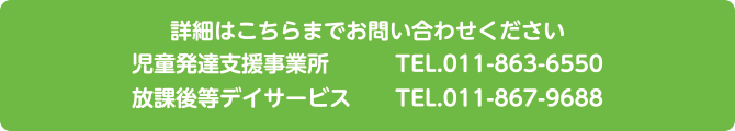 詳細はこちらまでお問い合わせください。児童発達支援事業所TEL.011-826-4011　放課後等デイサービスTEL.011-867-9688