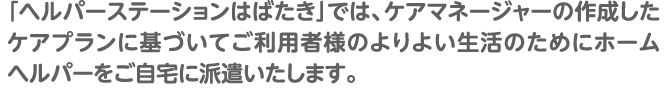 「ヘルパーステーションはばたき」では、ケアマネージャーの作成したケアプランに基づいてご利用者様のよりよい生活のためにホームヘルパーをご自宅に派遣いたします。
