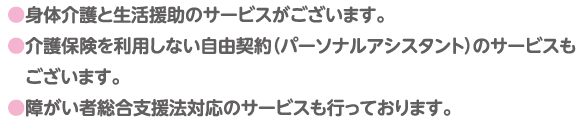●身体介護と生活援助のサービスがございます。●介護保険を利用しない自由契約（パーソナルアシスタント）のサービスもございます。●障がい者総合支援法対応のサービスも行っております。